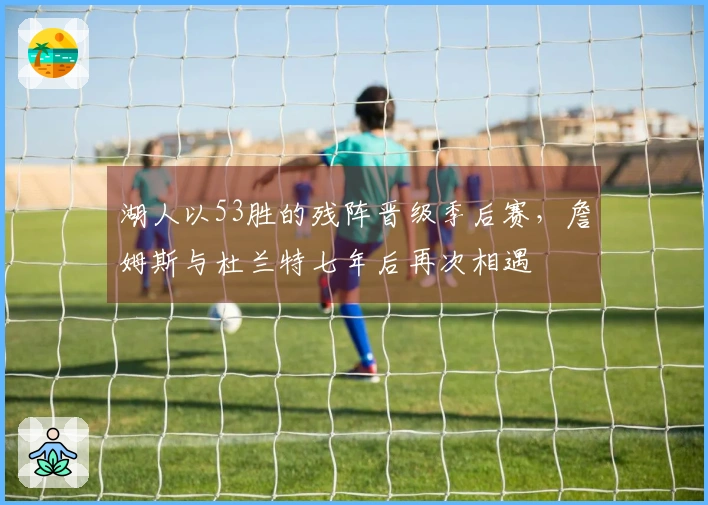 湖人以53胜的残阵晋级季后赛，詹姆斯与杜兰特七年后再次相遇