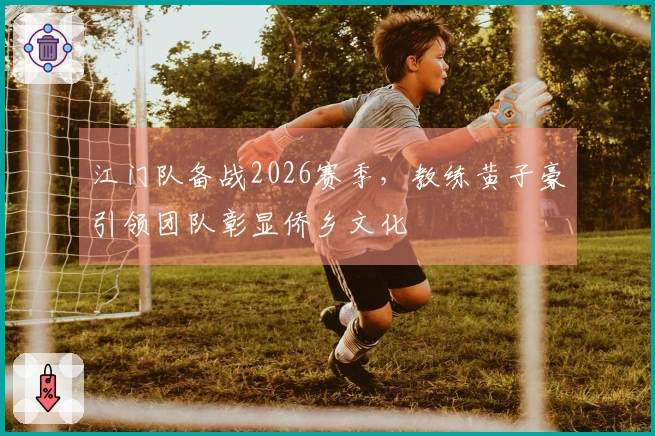 江门队备战2026赛季，教练黄子豪引领团队彰显侨乡文化
