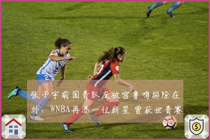 张子宇前国青队友被宫鲁鸣排除在外，WNBA再添一位新星 曾获世青赛篮板荣誉