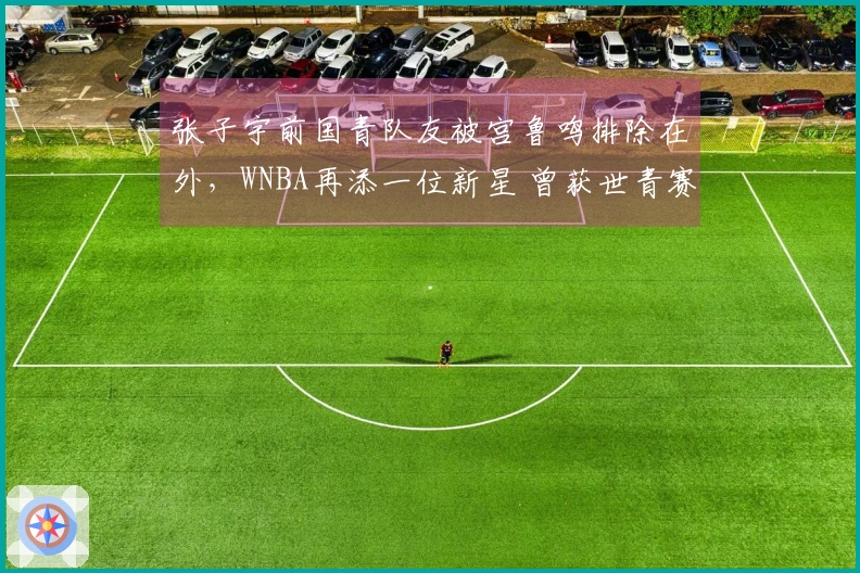 张子宇前国青队友被宫鲁鸣排除在外，WNBA再添一位新星 曾获世青赛篮板荣誉