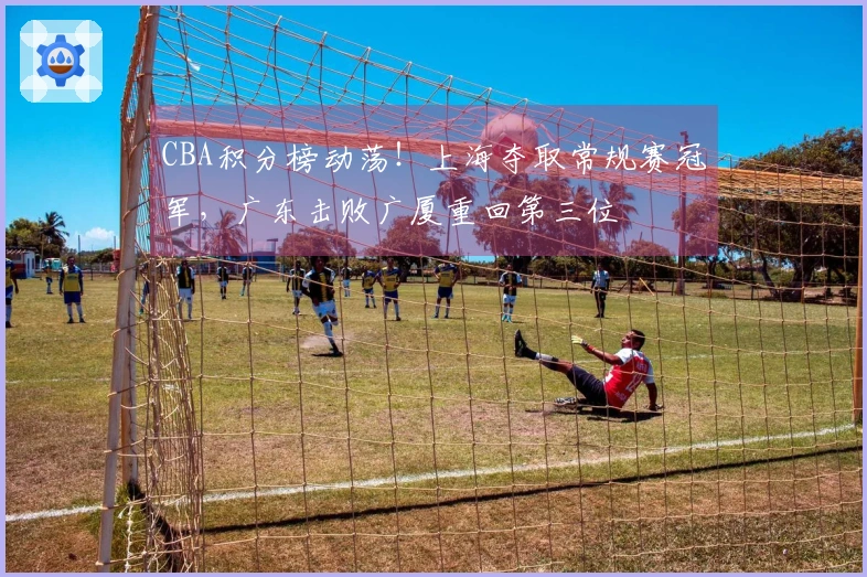CBA积分榜动荡！上海夺取常规赛冠军，广东击败广厦重回第三位