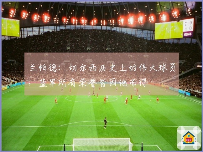 兰帕德：切尔西历史上的伟大球员，蓝军所有荣誉皆因他而得