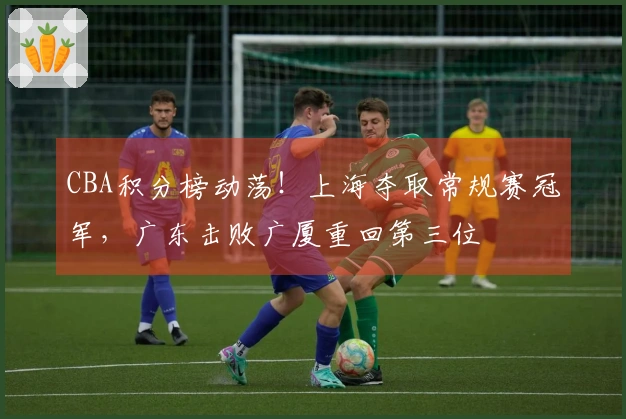 CBA积分榜动荡！上海夺取常规赛冠军，广东击败广厦重回第三位