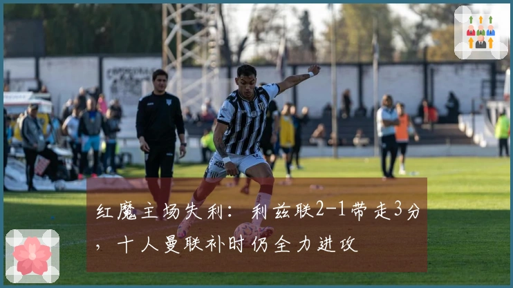红魔主场失利：利兹联2-1带走3分，十人曼联补时仍全力进攻